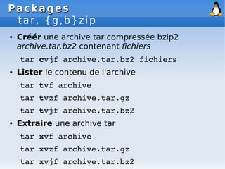 Packages
Packages
tar, {g,b}zip
● Créér une archive tar compressée bzip2
archive.tar.bz2 contenant fichiers
tar cvjf archive.tar.bz2 fichiers
● Lister le contenu de l'archive
tar tvf archive
tar tvzf archive.tar.gz
tar tvjf archive.tar.bz2
● Extraire une archive tar
tar xvf archive
tar xvzf archive.tar.gz
tar xvjf archive.tar.bz2
 