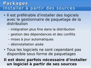 Packages
Packages
Installer à partir des sources
● Il est préférable d'installer des logiciels
avec le gestionnaire de paquetage de la
distribution
– intégration plus fine dans la distribution
– gestion des dépendances et des conflits
– mises à jour automatiques
– désinstallation aisée
● Tous les logiciels ne sont cependant pas
disponible sous forme de paquetages
Il est donc parfois nécessaire d'installer
un logiciel à partir de ses sources
 