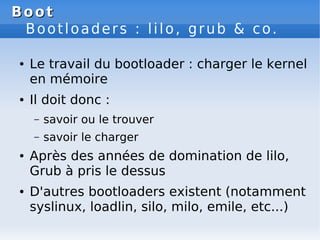 Boot
Boot
Bootloaders : lilo, grub & co.
● Le travail du bootloader : charger le kernel
en mémoire
● Il doit donc :
– savoir ou le trouver
– savoir le charger
● Après des années de domination de lilo,
Grub à pris le dessus
● D'autres bootloaders existent (notamment
syslinux, loadlin, silo, milo, emile, etc...)
 