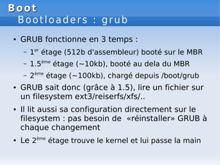 Boot
Boot
Bootloaders : grub
● GRUB fonctionne en 3 temps :
– 1er
étage (512b d'assembleur) booté sur le MBR
– 1.5ème
étage (~10kb), booté au dela du MBR
– 2ème
étage (~100kb), chargé depuis /boot/grub
● GRUB sait donc (grâce à 1.5), lire un fichier sur
un filesystem ext3/reiserfs/xfs/..
● Il lit aussi sa configuration directement sur le
filesystem : pas besoin de «réinstaller» GRUB à
chaque changement
● Le 2ème
étage trouve le kernel et lui passe la main
 