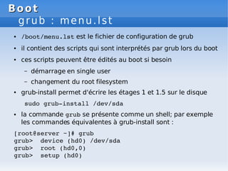 Boot
Boot
grub : menu.lst
● /boot/menu.lst est le fichier de configuration de grub
● il contient des scripts qui sont interprétés par grub lors du boot
● ces scripts peuvent être édités au boot si besoin
– démarrage en single user
– changement du root filesystem
● grub-install permet d'écrire les étages 1 et 1.5 sur le disque
sudo grub­install /dev/sda
● la commande grub se présente comme un shell; par exemple
les commandes équivalentes à grub-install sont :
[root@server ~]# grub
grub> device (hd0) /dev/sda
grub> root (hd0,0)
grub> setup (hd0)
 