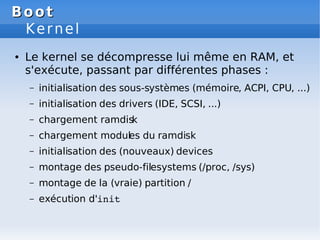 Boot
Boot
Kernel
● Le kernel se décompresse lui même en RAM, et
s'exécute, passant par différentes phases :
– initialisation des sous-systèmes (mémoire, ACPI, CPU, ...)
– initialisation des drivers (IDE, SCSI, ...)
– chargement ramdisk
– chargement modules du ramdisk
– initialisation des (nouveaux) devices
– montage des pseudo-filesystems (/proc, /sys)
– montage de la (vraie) partition /
– exécution d'init
 