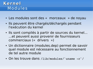 Kernel
Kernel
Modules
● Les modules sont des « morceaux » de noyau
● Ils peuvent être chargés/déchargés pendant
l'exécution du kernel
● Ils sont compilés à partir de sources du kernel...
...et peuvent aussi provenir de fournisseurs
commerciaux (« drivers »)
● Un dictionnaire (modules.dep) permet de savoir
quel module est nécessaire au fonctionnement
de tel autre module
● On les trouve dans /lib/modules/`uname ­r`/
 
