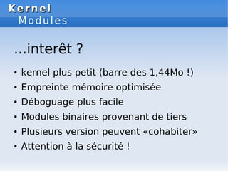 Kernel
Kernel
Modules
● kernel plus petit (barre des 1,44Mo !)
● Empreinte mémoire optimisée
● Déboguage plus facile
● Modules binaires provenant de tiers
● Plusieurs version peuvent «cohabiter»
● Attention à la sécurité !
...interêt ?
 