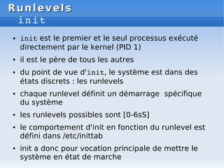 Runlevels
Runlevels
init
● init est le premier et le seul processus exécuté
directement par le kernel (PID 1)
● il est le père de tous les autres
● du point de vue d'init, le système est dans des
états discrets : les runlevels
● chaque runlevel définit un démarrage spécifique
du système
● les runlevels possibles sont [0-6sS]
● le comportement d'init en fonction du runlevel est
défini dans /etc/inittab
● init a donc pour vocation principale de mettre le
système en état de marche
 
