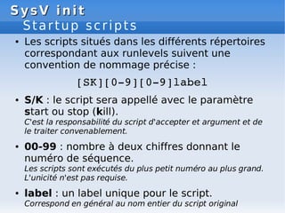 SysV init
SysV init
Startup scripts
● Les scripts situés dans les différents répertoires
correspondant aux runlevels suivent une
convention de nommage précise :
[SK][0­9][0­9]label
● S/K : le script sera appellé avec le paramètre
start ou stop (kill).
C'est la responsabilité du script d'accepter et argument et de
le traiter convenablement.
● 00-99 : nombre à deux chiffres donnant le
numéro de séquence.
Les scripts sont exécutés du plus petit numéro au plus grand.
L'unicité n'est pas requise.
● label : un label unique pour le script.
Correspond en général au nom entier du script original
 