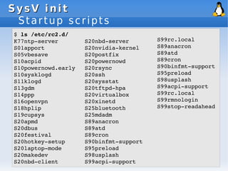 SysV init
SysV init
Startup scripts
$ ls /etc/rc2.d/
K77ntp­server
S01apport
S05vbesave
S10acpid
S10powernowd.early
S10sysklogd
S11klogd
S13gdm
S14ppp
S16openvpn
S18hplip
S19cupsys
S20apmd
S20dbus
S20festival
S20hotkey­setup
S20laptop­mode
S20makedev
S20nbd­client
S20nbd­server
S20nvidia­kernel
S20postfix
S20powernowd
S20rsync
S20ssh
S20sysstat
S20tftpd­hpa
S20virtualbox
S20xinetd
S25bluetooth
S25mdadm
S89anacron
S89atd
S89cron
S90binfmt­support
S95preload
S98usplash
S99acpi­support
S99rc.local
S89anacron
S89atd
S89cron
S90binfmt­support
S95preload
S98usplash
S99acpi­support
S99rc.local
S99rmnologin
S99stop­readahead
 