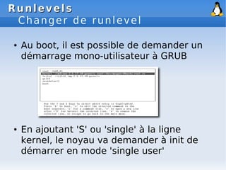 Runlevels
Runlevels
Changer de runlevel
● Au boot, il est possible de demander un
démarrage mono-utilisateur à GRUB
● En ajoutant 'S' ou 'single' à la ligne
kernel, le noyau va demander à init de
démarrer en mode 'single user'
 
