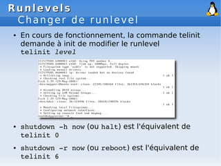 Runlevels
Runlevels
Changer de runlevel
● En cours de fonctionnement, la commande telinit
demande à init de modifier le runlevel
telinit level
● shutdown ­h now (ou halt) est l'équivalent de
telinit 0
● shutdown ­r now (ou reboot) est l'équivalent de
telinit 6
 