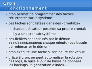 Cron
Cron
Fonctionnement
● cron permet de programmer des tâches
récurrentes sur le système
● ces tâches sont listées dans des «crontabs»
– chaque utilisateur possède sa propre crontab
– il y a une crontab système
● ces fichiers sont scrutés par le démon
cron/crond/anacron chaque minute (pas besoin
de redémarrer le démon)
● cron exécute une tâche si son heure est venue
● grâce à cron, on peut automatiser la rotation
des logs, la mise à jour de bases de données,
les backups, la génération d'index...
 