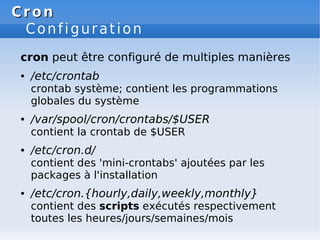 Cron
Cron
Configuration
cron peut être configuré de multiples manières
● /etc/crontab
crontab système; contient les programmations
globales du système
● /var/spool/cron/crontabs/$USER
contient la crontab de $USER
● /etc/cron.d/
contient des 'mini-crontabs' ajoutées par les
packages à l'installation
● /etc/cron.{hourly,daily,weekly,monthly}
contient des scripts exécutés respectivement
toutes les heures/jours/semaines/mois
 