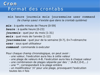 Cron
Cron
Format des crontabs
min heure jourmois mois joursemaine user command
(le champ user n'existe que dans la crontab système)
min : à quelle minute de l'heure [0-59]
heure : à quelle heure [0-23]
jourmois : quel jour du mois [1-31]
mois : quel mois de l'année [1-12]
joursemaine : quel jour de la semaine [0-7], 0=7=dimanche
user : sous quel utilisateur
command : commande à exécuter
Pour chaque champ chronologique, on peut avoir :
- une valeur, l'exécution aura lieu à cette valeur
- une plage de valeurs A-B, l'exécution aura lieu à chaque valeur
- une combinaison de plages séparée par des ',' (A-B,C,D-E,...)
- une '*', correspondant à la plage entière
- un modificateur '/n' pour une plage, provoquant l'exécution
toutes les n fois
 