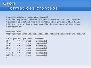 Cron
Cron
Format des crontabs
# /etc/crontab: system­wide crontab
# Unlike any other crontab you don't have to run the `crontab'
# command to install the new version when you edit this file.
# This file also has a username field, that none of the other
# crontabs do.
SHELL=/bin/sh
PATH=/usr/local/sbin:/usr/local/bin:/sbin:/bin:/usr/sbin:/usr/bin
# m h jdm moi jds user command
17 * * * * root commande1
25 6 * * * root commande2
47 6 * * 7 root commande3
52 6 1 * * root commande4
* * * * * root commande5
* */2 * * * root commande6
0­29/3 * * * * root commande7
#
 