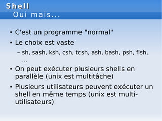 Shell
Shell
Oui mais...
● C'est un programme "normal"
● Le choix est vaste
– sh, sash, ksh, csh, tcsh, ash, bash, psh, fish,
...
● On peut exécuter plusieurs shells en
parallèle (unix est multitâche)
● Plusieurs utilisateurs peuvent exécuter un
shell en même temps (unix est multi-
utilisateurs)
 