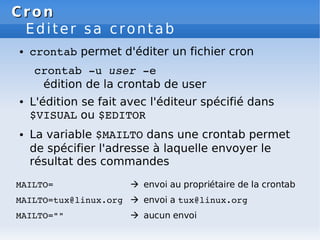 Cron
Cron
Editer sa crontab
● crontab permet d'éditer un fichier cron
crontab ­u user ­e
édition de la crontab de user
● L'édition se fait avec l'éditeur spécifié dans
$VISUAL ou $EDITOR
● La variable $MAILTO dans une crontab permet
de spécifier l'adresse à laquelle envoyer le
résultat des commandes
MAILTO=  envoi au propriétaire de la crontab
MAILTO=tux@linux.org  envoi a tux@linux.org
MAILTO=""  aucun envoi
 