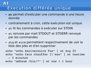 At
At
Execution différée unique
● at permet d'exécuter une commande à une heure
donnée
● contrairement à cron, cette exécution est unique
● at lit les commandes à exécuter sur STDIN
● at renvoie par mail STDOUT et STDERR renvoyé
par les commandes
● atq et atrm permettent respectivement de voir la
liste des jobs et d'en supprimer
echo "echo Anniversaire Tux" | at Aug 25
echo "echo fais chauffer l'eau" | at teatime
­ 5 minutes
echo "md5sum /bin/*" | at now + 1 hour
 