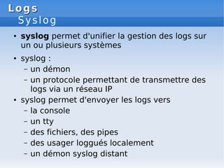 Logs
Logs
Syslog
● syslog permet d'unifier la gestion des logs sur
un ou plusieurs systèmes
● syslog :
– un démon
– un protocole permettant de transmettre des
logs via un réseau IP
● syslog permet d'envoyer les logs vers
– la console
– un tty
– des fichiers, des pipes
– des usager loggués localement
– un démon syslog distant
 