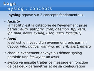 Logs
Logs
Syslog : concepts
syslog repose sur 2 concepts fondamentaux
● facility
la 'facility' est la catégorie de l'évènement prise
parmi : auth, authpriv, cron, daemon, ftp, kern,
lpr, mail, news, syslog, user, uucp, local[0-7]
● level
level est le niveau d'un événement, pris parmi :
debug, info, notice, warning, err, crit, alert, emerg
➔ chaque événement envoyé au démon syslog
possède une facility et un level
➔ syslog va ensuite traiter ce message en fonction
de ces deux paramètres et de sa configuration
 