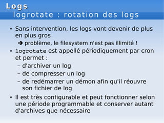Logs
Logs
logrotate : rotation des logs
● Sans intervention, les logs vont devenir de plus
en plus gros
 problème, le filesystem n'est pas illimité !
● logrotate est appellé périodiquement par cron
et permet :
– d'archiver un log
– de compresser un log
– de redémarrer un démon afin qu'il réouvre
son fichier de log
● Il est très configurable et peut fonctionner selon
une période programmable et conserver autant
d'archives que nécessaire
 