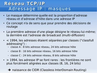 Réseau TCP/IP
Réseau TCP/IP
Adressage IP : masques
● Le masque détermine quelle est la proportion d'adresse
réseau et d'adresse d'hôte dans une adresse IP
● Ce concept n'a de sens que pour prendre des décisions de
routage
● La première adresse d'une plage désigne le réseau lui-même;
la dernière est l'adresse de broadcast (multi-diffusion)
● < 1994, les adresses étaient séparées par classes ("classfull
addressing") :
– classe A : 8 bits adresse réseau, 24 bits adresse hôte
– classe B : 16 bits adresse réseau, 16 bits adresse hôte
– classe C : 24 bits adresse réseau, 8 bits adresse hôte
● > 1994, les adresse IP se font rares : les frontières ne sont
plus forcément alignées aux classes (8, 16, 24 bits)
 naissance de CIDR (Classless InterDomain Routing)
 