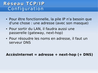 Réseau
Réseau TCP/IP
TCP/IP
Configuration
● Pour être fonctionnelle, la pile IP n'a besoin que
d'une chose : une adresse (avec son masque)
● Pour sortir du LAN, il faudra aussi une
passerelle (gateway, next-hop)
● Pour résoudre les noms en adresse, il faut un
serveur DNS
AccèsInternet = adresse + next-hop (+ DNS)
 