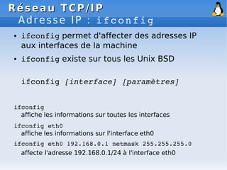 Réseau
Réseau TCP/IP
TCP/IP
Adresse IP : ifconfig
● ifconfig permet d'affecter des adresses IP
aux interfaces de la machine
● ifconfig existe sur tous les Unix BSD
ifconfig [interface] [paramètres]
ifconfig
affiche les informations sur toutes les interfaces
ifconfig eth0
affiche les informations sur l'interface eth0
ifconfig eth0 192.168.0.1 netmask 255.255.255.0
affecte l'adresse 192.168.0.1/24 à l'interface eth0
 