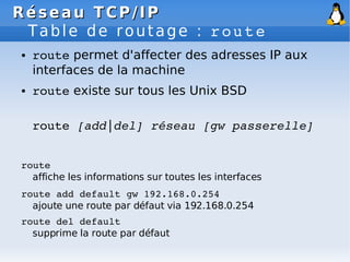 Réseau
Réseau TCP/IP
TCP/IP
Table de routage : route
● route permet d'affecter des adresses IP aux
interfaces de la machine
● route existe sur tous les Unix BSD
route [add|del] réseau [gw passerelle]
route
affiche les informations sur toutes les interfaces
route add default gw 192.168.0.254
ajoute une route par défaut via 192.168.0.254
route del default
supprime la route par défaut
 