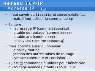 Réseau
Réseau TCP/IP
TCP/IP
Adresse IP : ip
● Il faut savoir qu'ifconfig et route existent...
... mais il faut utiliser la commande ip
● ip gère :
– l'adressage IP (comme ifconfig)
– la table de routage (comme route)
– la table arp (comme arp)
– les devices (comme ifconfig)
● mais apporte aussi du nouveau :
– le policy routing
– gestion des autres tables de routage
– syntaxe cohérente et concision
● ip est la commande à utiliser pour bénéficier
du routage avancé (iproute2) sous linux
 