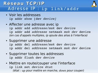 Réseau
Réseau TCP/IP
TCP/IP
Adresse IP : ip link/addr
● Voir les addresses
ip addr show [dev device]
● Affecter une adresse avec ip
ip addr add addresse/msk dev device
ip addr add addresse netmask msk dev device
(en cas d'appels multiples, ip ajoute des alias à l'interface)
● Supprimer une addresse
ip addr del addresse/msk dev device
ip addr del addresse netmask msk dev device
● Supprimer toutes les addresses
ip addr flush dev device
● Mettre en route/couper une l'interface
ip link set device état
(état : up pour mettre en marche, down pour couper)
 