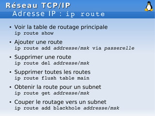Réseau
Réseau TCP/IP
TCP/IP
Adresse IP : ip route
● Voir la table de routage principale
ip route show
● Ajouter une route
ip route add addresse/msk via passerelle
● Supprimer une route
ip route del addresse/msk
● Supprimer toutes les routes
ip route flush table main
● Obtenir la route pour un subnet
ip route get addresse/msk
● Couper le routage vers un subnet
ip route add blackhole addresse/msk
 