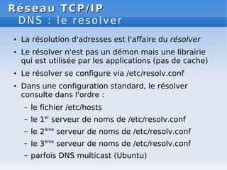 Réseau
Réseau TCP/IP
TCP/IP
DNS : le resolver
● La résolution d'adresses est l'affaire du résolver
● Le résolver n'est pas un démon mais une librairie
qui est utilisée par les applications (pas de cache)
● Le résolver se configure via /etc/resolv.conf
● Dans une configuration standard, le résolver
consulte dans l'ordre :
– le fichier /etc/hosts
– le 1er
serveur de noms de /etc/resolv.conf
– le 2ème
serveur de noms de /etc/resolv.conf
– le 3ème
serveur de noms de /etc/resolv.conf
– parfois DNS multicast (Ubuntu)
 
