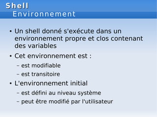 Shell
Shell
Environnement
● Un shell donné s'exécute dans un
environnement propre et clos contenant
des variables
● Cet environnement est :
– est modifiable
– est transitoire
● L'environnement initial
– est défini au niveau système
– peut être modifié par l'utilisateur
 