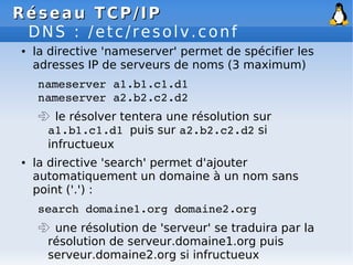 Réseau
Réseau TCP/IP
TCP/IP
DNS : /etc/resolv.conf
● la directive 'nameserver' permet de spécifier les
adresses IP de serveurs de noms (3 maximum)
nameserver a1.b1.c1.d1
nameserver a2.b2.c2.d2
 le résolver tentera une résolution sur
a1.b1.c1.d1 puis sur a2.b2.c2.d2 si
infructueux
● la directive 'search' permet d'ajouter
automatiquement un domaine à un nom sans
point ('.') :
search domaine1.org domaine2.org
 une résolution de 'serveur' se traduira par la
résolution de serveur.domaine1.org puis
serveur.domaine2.org si infructueux
 