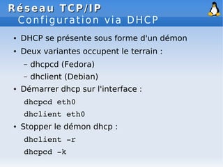 Réseau
Réseau TCP/IP
TCP/IP
Configuration via DHCP
● DHCP se présente sous forme d'un démon
● Deux variantes occupent le terrain :
– dhcpcd (Fedora)
– dhclient (Debian)
● Démarrer dhcp sur l'interface :
dhcpcd eth0
dhclient eth0
● Stopper le démon dhcp :
dhclient ­r
dhcpcd ­k
 