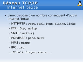 Réseau
Réseau TCP/IP
TCP/IP
Internet texte
● Linux dispose d'un nombre conséquent d'outils
internet 'texte'
– HTTP/FTP : wget, curl, lynx, elinks, links
– FTP : ftp, ncftp
– SMTP : mail(x)
– POP/IMAP : pine, mutt
– MMS : mimms
– IRC : irc
... et talk, finger, whois, ...
 