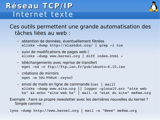 Réseau
Réseau TCP/IP
TCP/IP
Internet texte
Ces outils permettent une grande automatisation des
tâches liées au web :
– obtention de données, éventuellement filtrées
elinks ­dump http://slashdot.org/ | grep ­i tux
– suivi de modifications de pages web (
elinks ­dump www.kernel.org | diff index.html ­
– téléchargements avec reprise de transfert
wget ­nd ­c ftp://ftp.iso.fr/pub/ubuntu­6.10.iso
– créations de mirroirs
wget ­m (ou mieux : rsync)
– envoi de mails en ligne de commande (cat | mail)
elinks ­dump www.site.org || logger ­plocal0.err "site web
hs" && echo "site web hs" | mail ­s "etat du site" me@me.org
Exemple : Faire sa propre newsletter avec les dernières nouvelles du kernel ?
Simple comme :
lynx ­dump http://www.kernel.org | mail ­s "News" me@me.org
 