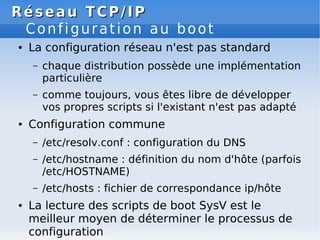 Réseau
Réseau TCP/IP
TCP/IP
Configuration au boot
● La configuration réseau n'est pas standard
– chaque distribution possède une implémentation
particulière
– comme toujours, vous êtes libre de développer
vos propres scripts si l'existant n'est pas adapté
● Configuration commune
– /etc/resolv.conf : configuration du DNS
– /etc/hostname : définition du nom d'hôte (parfois
/etc/HOSTNAME)
– /etc/hosts : fichier de correspondance ip/hôte
● La lecture des scripts de boot SysV est le
meilleur moyen de déterminer le processus de
configuration
 