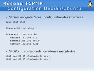 Réseau
Réseau TCP/IP
TCP/IP
Configuration Debian/Ubuntu
● /etc/network/interfaces : configuration des interfaces
auto eth0 eth1
iface eth0 inet dhcp
iface eth1 inet static
address 192.168.0.2
netmask 255.255.255.0
gateway 192.168.0.254
● /etc/iftab : correspondance adresse mac/device
eth0 mac 00:15:c5:ab:dc:3b arp 1
eth1 mac 00:15:c5:ab:dc:3c arp 1
 