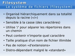 Filesystem
Filesystem
L e s y s t è m e d e f i c h i e r s ( f i l e s y s t e m )
● Organisé hiérarchiquement dans sa totalité
depuis la racine («/»)
● Sensible à la casse (des caractères)
● Utilise '/' pour séparer les répertoires dans
un chemin
● Peut contenir n'importe quel caractère
● Taille pratique d'un nom de fichier illimitée
● Pas de notion «d'extensions»
● Distro-dépendant malgré le «standard»
 
