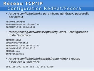Réseau
Réseau TCP/IP
TCP/IP
Configuration RedHat/Fedora
● /etc/sysconfig/network : paramètres généraux, passerelle
par défaut
NETWORKING=yes
HOSTNAME=server.home.lan
GATEWAY=192.168.0.254
● /etc/sysconfig/network-scripts/ifcfg-<int> : configuration
ip de l'interface
DEVICE=eth0
BOOTPROTO=static
HWADDR=00:08:02:47:17:71
NETMASK=255.255.255.0
ONBOOT=yes
TYPE=Ethernet
● /etc/sysconfig/network-scripts/route-<int> : routes
associées à l'interface
192.168.100.0/24 via 192.168.0.250
 