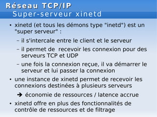 Réseau
Réseau TCP/IP
TCP/IP
Super-serveur xinetd
● xinetd (et tous les démons type "inetd") est un
"super serveur" :
– il s'intercale entre le client et le serveur
– il permet de recevoir les connexion pour des
serveurs TCP et UDP
– une fois la connexion reçue, il va démarrer le
serveur et lui passer la connexion
● une instance de xinetd permet de recevoir les
connexions destinées à plusieurs serveurs
 économie de ressources / latence accrue
● xinetd offre en plus des fonctionnalités de
contrôle de ressources et de filtrage
 