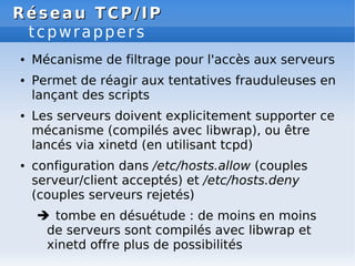 Réseau
Réseau TCP/IP
TCP/IP
tcpwrappers
● Mécanisme de filtrage pour l'accès aux serveurs
● Permet de réagir aux tentatives frauduleuses en
lançant des scripts
● Les serveurs doivent explicitement supporter ce
mécanisme (compilés avec libwrap), ou être
lancés via xinetd (en utilisant tcpd)
● configuration dans /etc/hosts.allow (couples
serveur/client acceptés) et /etc/hosts.deny
(couples serveurs rejetés)
 tombe en désuétude : de moins en moins
de serveurs sont compilés avec libwrap et
xinetd offre plus de possibilités
 