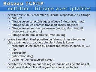 Réseau
Réseau TCP/IP
TCP/IP
netfilter : filtrage avec iptables
● netfilter est le sous ensemble du kernel responsable du filtrage
de paquets
– filtrage selon caractéristiques niveau 2 (interface, mac)
– filtrage selon les champs transport (ports, flags tcp)
– filtrage selon des champs réseau (source, dest, tos, ttl,
protocole transport, ...)
– filtrage selon taux d'arrivée (rate limiting)
● grâce à netfilter, il est possible de faire subir les sévices les
plus extrêmes aux paquets circulant dans le kernel
– réécriture d'une partie du paquet (adresses IP, ports, ttl, ...)
– rejet
– destruction
– notification (log)
– traitement en espace utilisateur
● netfilter est configuré par des règles, consituées de châines et
conditions et de cibles, et regroupées dans des tables
 