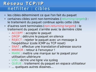 Réseau
Réseau TCP/IP
TCP/IP
netfilter : cibles
● les cibles déterminent ce que l'on fait du paquet
● certaines cibles sont non-terminales (returning targets) :
le traitement du paquet continue après cette cible
● d'autres sont terminales (non-returning targets) : le
traitement du paquet s'arrète avec la dernière cible
– ACCEPT : accepte le paquet
– DROP : détruire le paquet en silence
– REJECT : rejeter le paquet avec un message à
l'expéditeur (code ICMP ou TCP reset)
– SNAT : effectue une translation d'adresse source
– MIRROR : retour à l'envoyeur !
– MARK : mettre une marque sur le paquet pour
utilisation ultérieure
– LOG : écrire une ligne via syslog
– QUEUE : traitement du paquet en espace utilisateur
– ... quelques autres dizaines...
 