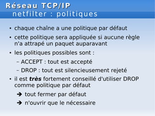 Réseau
Réseau TCP/IP
TCP/IP
netfilter : politiques
● chaque chaîne a une politique par défaut
● cette politique sera appliquée si aucune règle
n'a attrapé un paquet auparavant
● les politiques possibles sont :
– ACCEPT : tout est accepté
– DROP : tout est silencieusement rejeté
● il est très fortement conseillé d'utiliser DROP
comme politique par défaut
 tout fermer par défaut
 n'ouvrir que le nécessaire
 