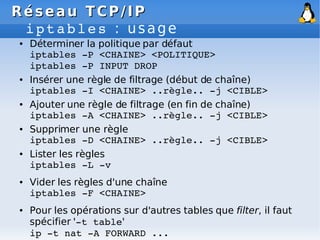 Réseau
Réseau TCP/IP
TCP/IP
iptables : usage
● Déterminer la politique par défaut
iptables ­P <CHAINE> <POLITIQUE>
iptables ­P INPUT DROP
● Insérer une règle de filtrage (début de chaîne)
iptables ­I <CHAINE> ..règle.. ­j <CIBLE>
● Ajouter une règle de filtrage (en fin de chaîne)
iptables ­A <CHAINE> ..règle.. ­j <CIBLE>
● Supprimer une règle
iptables ­D <CHAINE> ..règle.. ­j <CIBLE>
● Lister les règles
iptables ­L ­v
● Vider les règles d'une chaîne
iptables ­F <CHAINE>
● Pour les opérations sur d'autres tables que filter, il faut
spécifier '­t table'
ip ­t nat ­A FORWARD ...
 