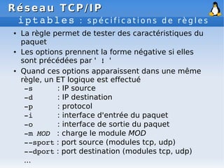 Réseau
Réseau TCP/IP
TCP/IP
iptables : s p é c i f i c a t i o n s d e r è g l e s
● La règle permet de tester des caractéristiques du
paquet
● Les options prennent la forme négative si elles
sont précédées par ' ! '
● Quand ces options apparaissent dans une même
règle, un ET logique est effectué
­s : IP source
­d : IP destination
­p : protocol
­i : interface d'entrée du paquet
­o : interface de sortie du paquet
­m MOD : charge le module MOD
­­sport : port source (modules tcp, udp)
­­dport : port destination (modules tcp, udp)
...
 