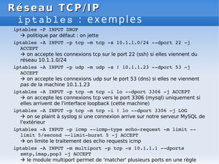 Réseau
Réseau TCP/IP
TCP/IP
iptables : exemples
iptables ­P INPUT DROP
 politique par défaut : on jette
iptables ­A INPUT ­p tcp ­m tcp ­s 10.1.1.0/24 ­­dport 22 ­j
ACCEPT
 on accepte les connexions tcp sur le port 22 (ssh) si elles viennent du
réseau 10.1.1.0/24
iptables ­A INPUT ­p udp ­m udp ­s ! 10.1.1.23 ­­dport 53 ­j
ACCEPT
 on accepte les connexions udp sur le port 53 (dns) si elles ne viennent
pas de la machine 10.1.1.23
iptables ­A INPUT ­p tcp ­m tcp ­i lo ­­dport 3306 ­j ACCEPT
 on accepte les connexions tcp vers le port 3306 (mysql) uniquement si
elles arrivent de l'interface loopback (cette machine)
iptables ­A INPUT ­p tcp ­m tcp ­i ! lo ­­dport 3306 ­j LOG
 on se plaint à syslog si une connexion arrive sur notre serveur MySQL de
l'extérieur
iptables ­A INPUT ­p icmp ­­icmp­type echo­request ­m limit ­­
limit 5/second ­­limit­burst 5 ­j ACCEPT
 on limite le traitement des echo requests icmp
iptables ­A INPUT ­m multiport ­p tcp ­s 10.1.1.1 ­­dports
smtp,imap,pop3 ­j ACCEPT
 le module multiport permet de 'matcher' plusieurs ports en une règle
 