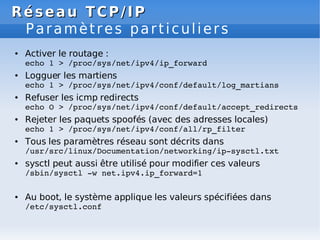 Réseau
Réseau TCP/IP
TCP/IP
Paramètres particuliers
● Activer le routage :
echo 1 > /proc/sys/net/ipv4/ip_forward
● Logguer les martiens
echo 1 > /proc/sys/net/ipv4/conf/default/log_martians
● Refuser les icmp redirects
echo O > /proc/sys/net/ipv4/conf/default/accept_redirects
● Rejeter les paquets spoofés (avec des adresses locales)
echo 1 > /proc/sys/net/ipv4/conf/all/rp_filter
● Tous les paramètres réseau sont décrits dans
/usr/src/linux/Documentation/networking/ip­sysctl.txt
● sysctl peut aussi être utilisé pour modifier ces valeurs
/sbin/sysctl ­w net.ipv4.ip_forward=1
● Au boot, le système applique les valeurs spécifiées dans
/etc/sysctl.conf
 