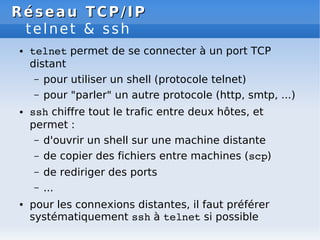 Réseau
Réseau TCP/IP
TCP/IP
telnet & ssh
● telnet permet de se connecter à un port TCP
distant
– pour utiliser un shell (protocole telnet)
– pour "parler" un autre protocole (http, smtp, ...)
● ssh chiffre tout le trafic entre deux hôtes, et
permet :
– d'ouvrir un shell sur une machine distante
– de copier des fichiers entre machines (scp)
– de rediriger des ports
– ...
● pour les connexions distantes, il faut préférer
systématiquement ssh à telnet si possible
 